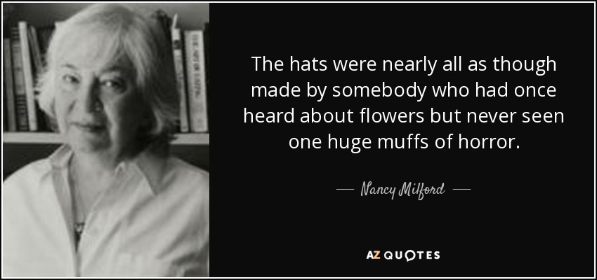 The hats were nearly all as though made by somebody who had once heard about flowers but never seen one huge muffs of horror. - Nancy Milford