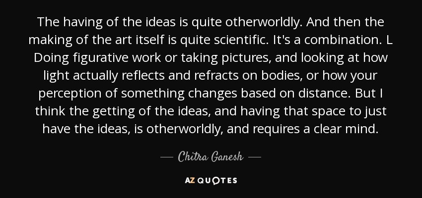 The having of the ideas is quite otherworldly. And then the making of the art itself is quite scientific. It's a combination. L Doing figurative work or taking pictures, and looking at how light actually reflects and refracts on bodies, or how your perception of something changes based on distance. But I think the getting of the ideas, and having that space to just have the ideas, is otherworldly, and requires a clear mind. - Chitra Ganesh