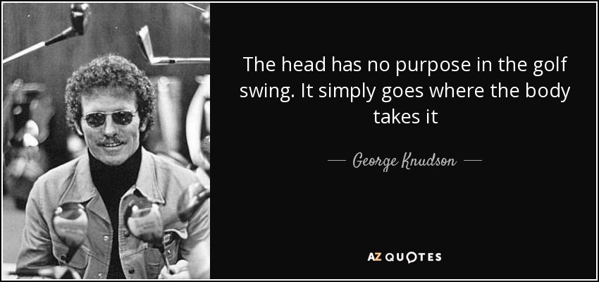 The head has no purpose in the golf swing. It simply goes where the body takes it - George Knudson
