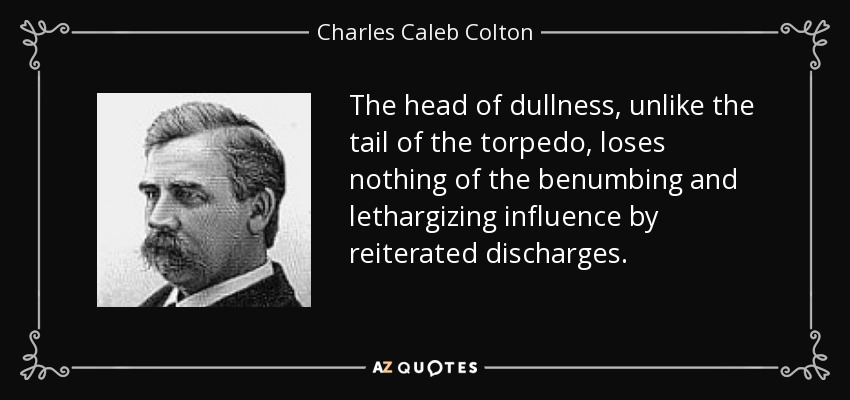 The head of dullness, unlike the tail of the torpedo, loses nothing of the benumbing and lethargizing influence by reiterated discharges. - Charles Caleb Colton