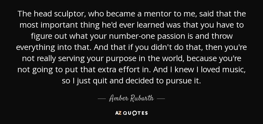 The head sculptor, who became a mentor to me, said that the most important thing he'd ever learned was that you have to figure out what your number-one passion is and throw everything into that. And that if you didn't do that, then you're not really serving your purpose in the world, because you're not going to put that extra effort in. And I knew I loved music, so I just quit and decided to pursue it. - Amber Rubarth