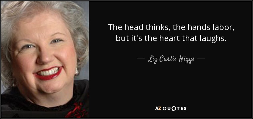 The head thinks, the hands labor, but it's the heart that laughs. - Liz Curtis Higgs