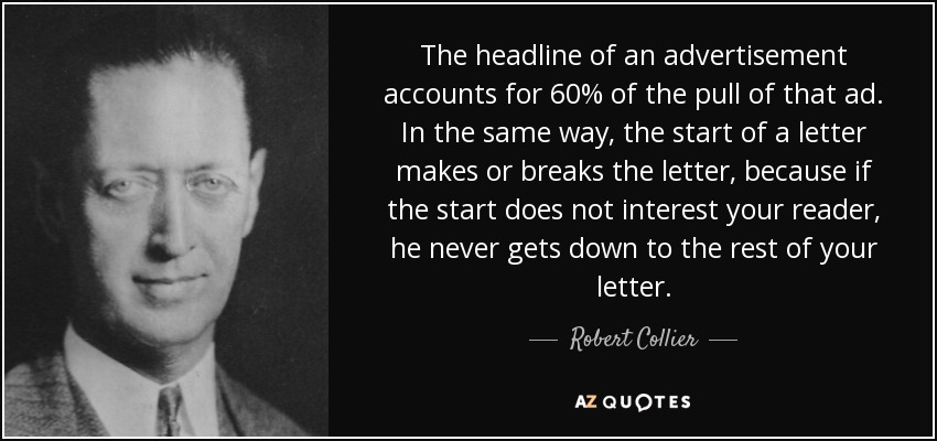 The headline of an advertisement accounts for 60% of the pull of that ad. In the same way, the start of a letter makes or breaks the letter, because if the start does not interest your reader, he never gets down to the rest of your letter. - Robert Collier