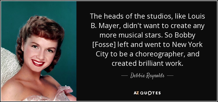 The heads of the studios, like Louis B. Mayer, didn't want to create any more musical stars. So Bobby [Fosse] left and went to New York City to be a choreographer, and created brilliant work. - Debbie Reynolds