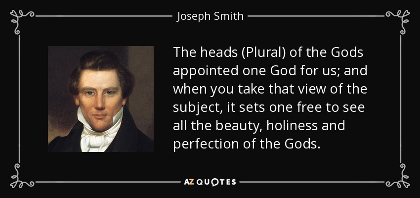 The heads (Plural) of the Gods appointed one God for us; and when you take that view of the subject, it sets one free to see all the beauty, holiness and perfection of the Gods. - Joseph Smith, Jr.