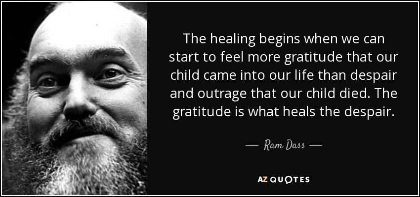The healing begins when we can start to feel more gratitude that our child came into our life than despair and outrage that our child died. The gratitude is what heals the despair. - Ram Dass