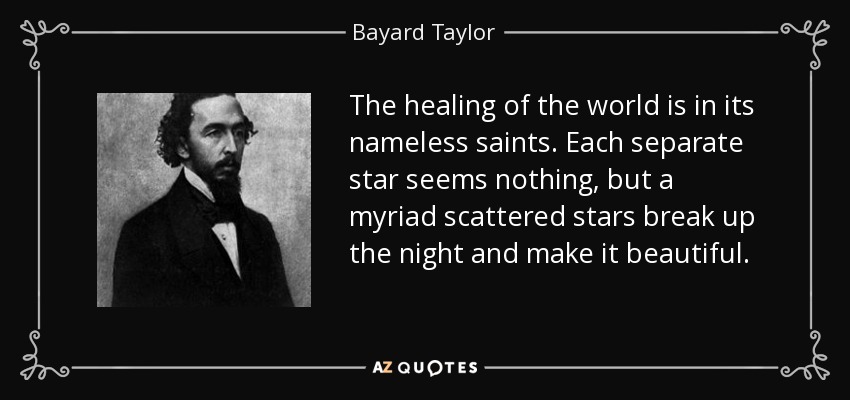 The healing of the world is in its nameless saints. Each separate star seems nothing, but a myriad scattered stars break up the night and make it beautiful. - Bayard Taylor