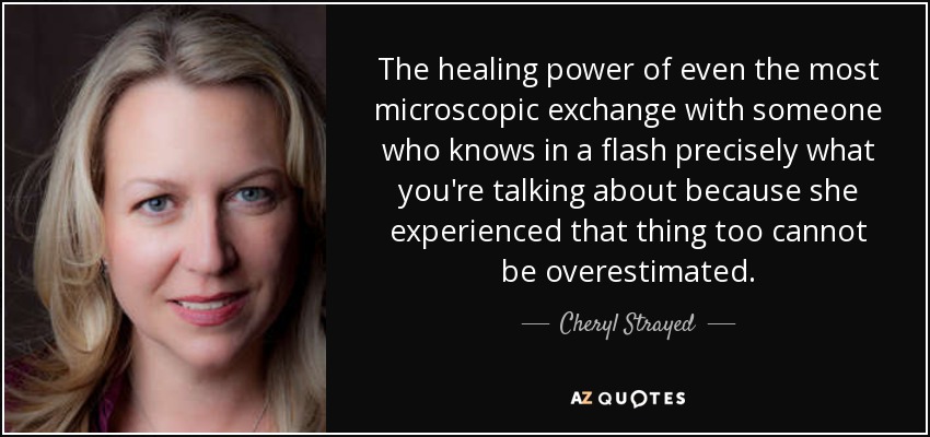 The healing power of even the most microscopic exchange with someone who knows in a flash precisely what you're talking about because she experienced that thing too cannot be overestimated. - Cheryl Strayed