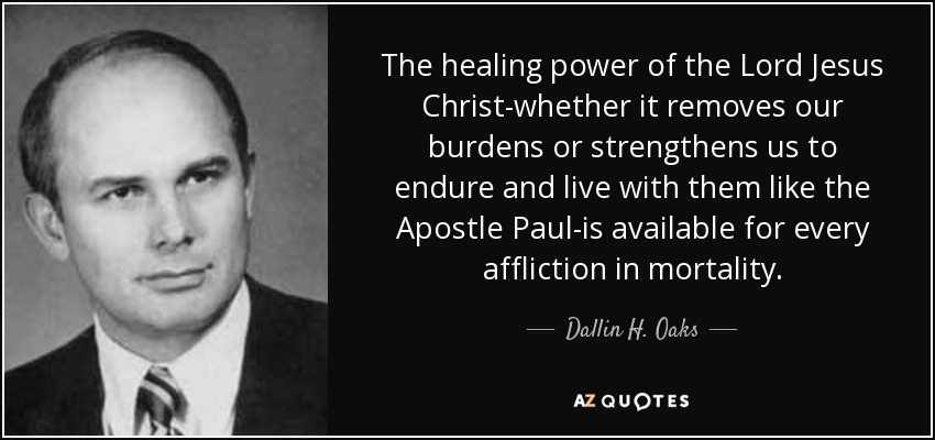 The healing power of the Lord Jesus Christ-whether it removes our burdens or strengthens us to endure and live with them like the Apostle Paul-is available for every affliction in mortality. - Dallin H. Oaks