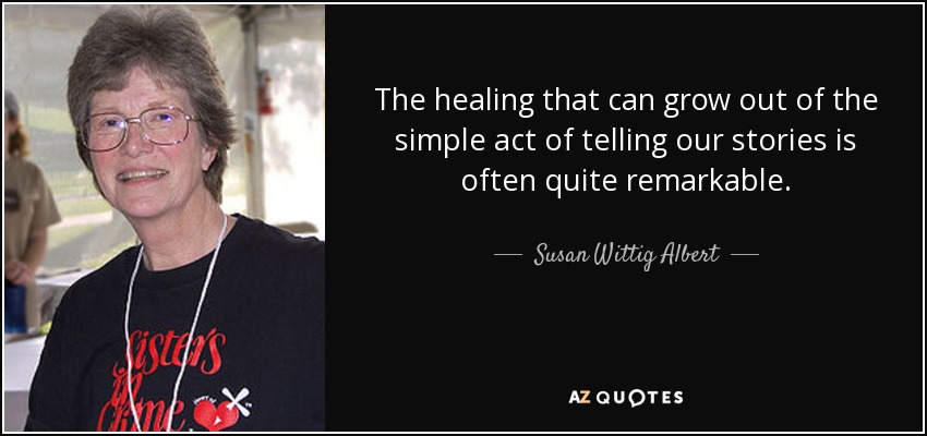 The healing that can grow out of the simple act of telling our stories is often quite remarkable. - Susan Wittig Albert