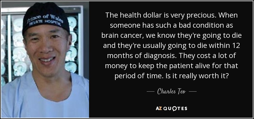 The health dollar is very precious. When someone has such a bad condition as brain cancer, we know they're going to die and they're usually going to die within 12 months of diagnosis. They cost a lot of money to keep the patient alive for that period of time. Is it really worth it? - Charles Teo