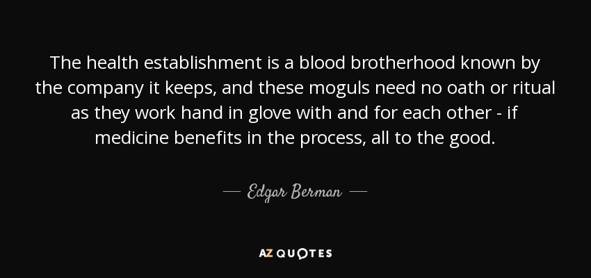 The health establishment is a blood brotherhood known by the company it keeps, and these moguls need no oath or ritual as they work hand in glove with and for each other - if medicine benefits in the process, all to the good. - Edgar Berman
