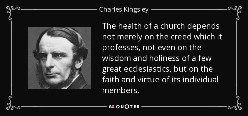 The health of a church depends not merely on the creed which it professes, not even on the wisdom and holiness of a few great ecclesiastics, but on the faith and virtue of its individual members. - Charles Kingsley