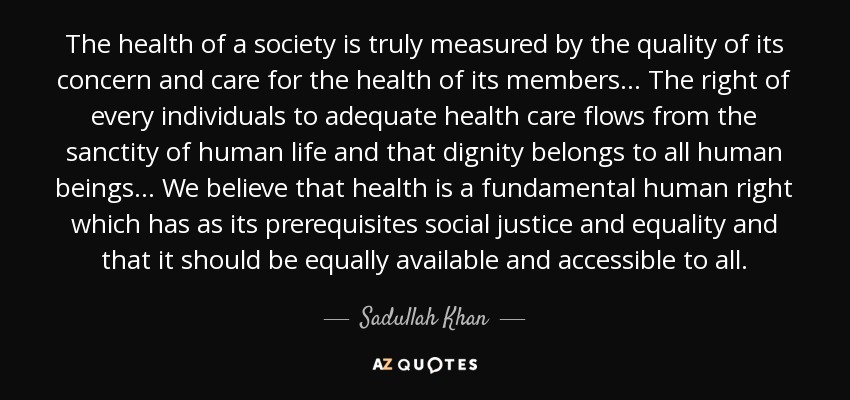 The health of a society is truly measured by the quality of its concern and care for the health of its members . . . The right of every individuals to adequate health care flows from the sanctity of human life and that dignity belongs to all human beings . . . We believe that health is a fundamental human right which has as its prerequisites social justice and equality and that it should be equally available and accessible to all. - Sadullah Khan