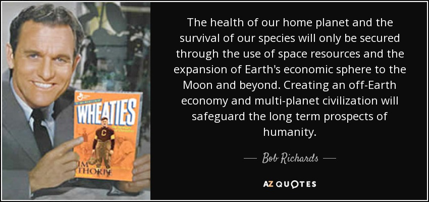 The health of our home planet and the survival of our species will only be secured through the use of space resources and the expansion of Earth's economic sphere to the Moon and beyond. Creating an off-Earth economy and multi-planet civilization will safeguard the long term prospects of humanity. - Bob Richards