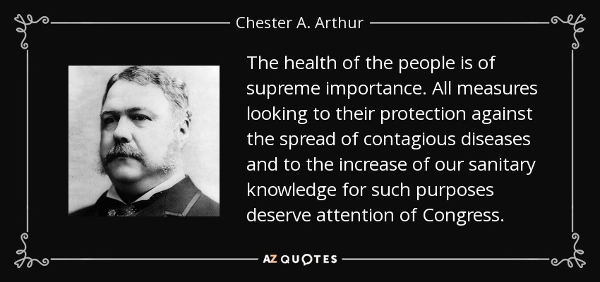The health of the people is of supreme importance. All measures looking to their protection against the spread of contagious diseases and to the increase of our sanitary knowledge for such purposes deserve attention of Congress. - Chester A. Arthur