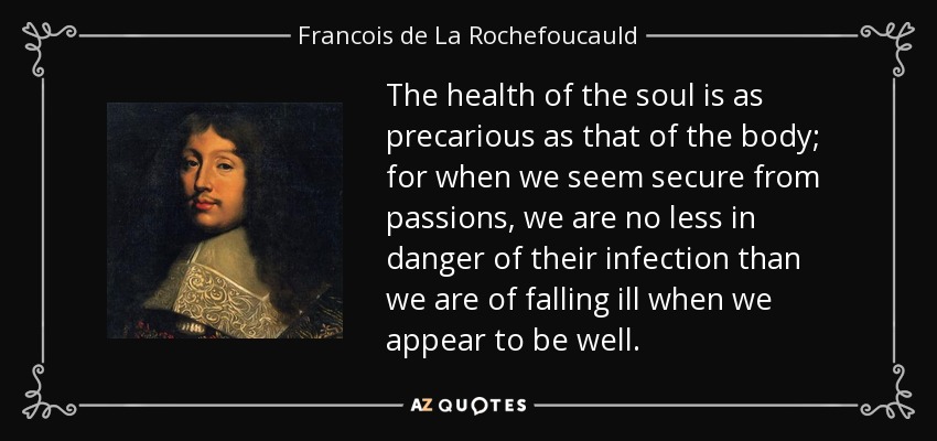 The health of the soul is as precarious as that of the body; for when we seem secure from passions, we are no less in danger of their infection than we are of falling ill when we appear to be well. - Francois de La Rochefoucauld