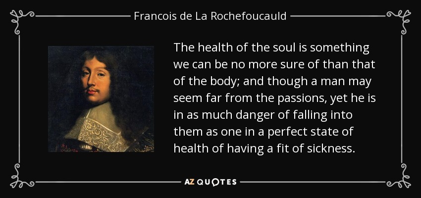 The health of the soul is something we can be no more sure of than that of the body; and though a man may seem far from the passions, yet he is in as much danger of falling into them as one in a perfect state of health of having a fit of sickness. - Francois de La Rochefoucauld