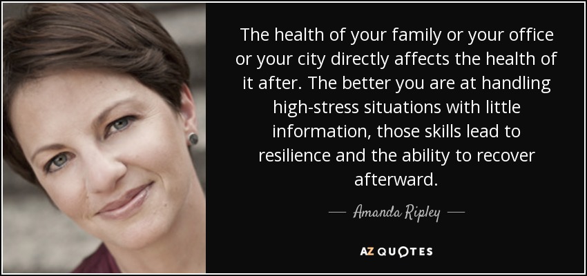 The health of your family or your office or your city directly affects the health of it after. The better you are at handling high-stress situations with little information, those skills lead to resilience and the ability to recover afterward. - Amanda Ripley
