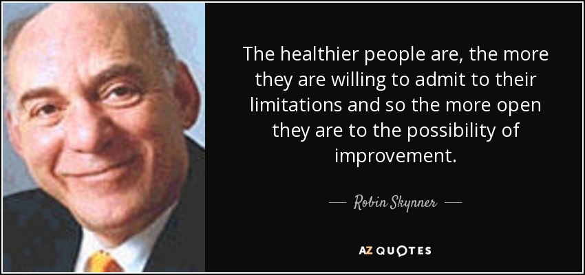The healthier people are, the more they are willing to admit to their limitations and so the more open they are to the possibility of improvement. - Robin Skynner
