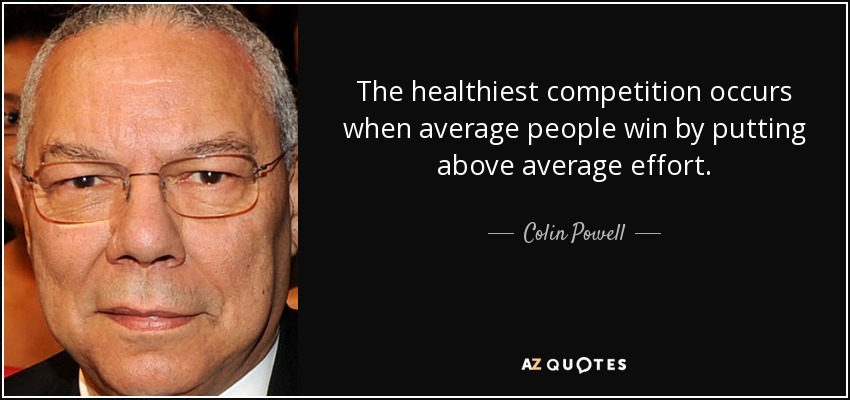 The healthiest competition occurs when average people win by putting above average effort. - Colin Powell