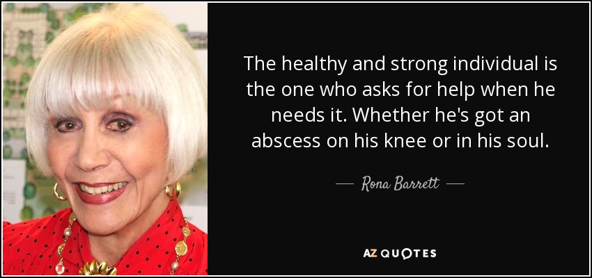 The healthy and strong individual is the one who asks for help when he needs it. Whether he's got an abscess on his knee or in his soul. - Rona Barrett