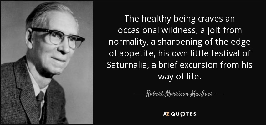The healthy being craves an occasional wildness, a jolt from normality, a sharpening of the edge of appetite, his own little festival of Saturnalia, a brief excursion from his way of life. - Robert Morrison MacIver