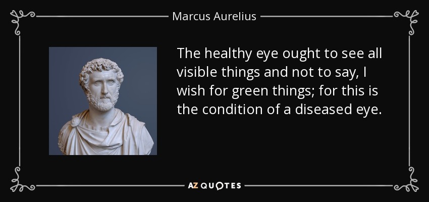 The healthy eye ought to see all visible things and not to say, I wish for green things; for this is the condition of a diseased eye. - Marcus Aurelius