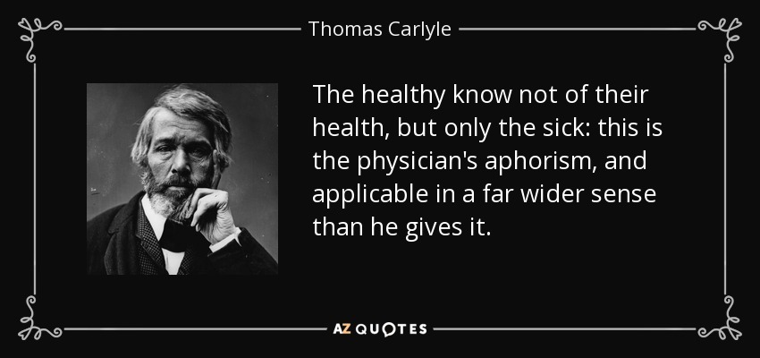 The healthy know not of their health, but only the sick: this is the physician's aphorism, and applicable in a far wider sense than he gives it. - Thomas Carlyle