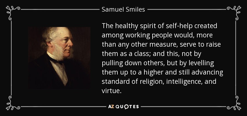 The healthy spirit of self-help created among working people would, more than any other measure, serve to raise them as a class; and this, not by pulling down others, but by levelling them up to a higher and still advancing standard of religion, intelligence, and virtue. - Samuel Smiles
