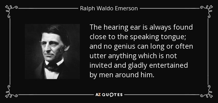 The hearing ear is always found close to the speaking tongue; and no genius can long or often utter anything which is not invited and gladly entertained by men around him. - Ralph Waldo Emerson