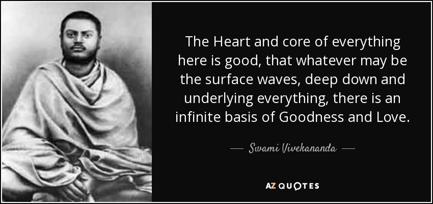 The Heart and core of everything here is good, that whatever may be the surface waves, deep down and underlying everything, there is an infinite basis of Goodness and Love. - Swami Vivekananda