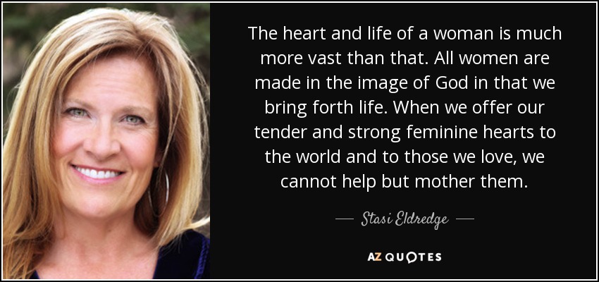 The heart and life of a woman is much more vast than that. All women are made in the image of God in that we bring forth life. When we offer our tender and strong feminine hearts to the world and to those we love, we cannot help but mother them. - Stasi Eldredge