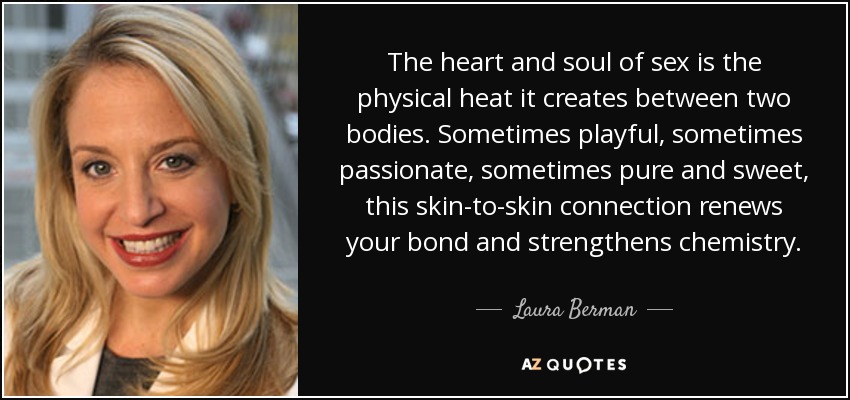 The heart and soul of sex is the physical heat it creates between two bodies. Sometimes playful, sometimes passionate, sometimes pure and sweet, this skin-to-skin connection renews your bond and strengthens chemistry. - Laura Berman