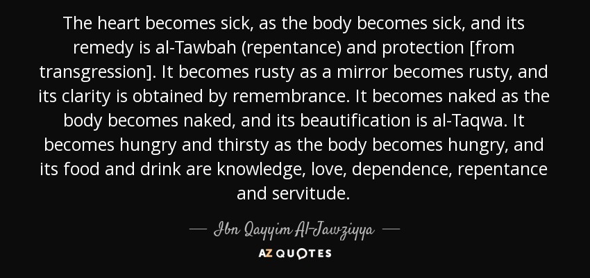 The heart becomes sick, as the body becomes sick, and its remedy is al-Tawbah (repentance) and protection [from transgression]. It becomes rusty as a mirror becomes rusty, and its clarity is obtained by remembrance. It becomes naked as the body becomes naked, and its beautification is al-Taqwa. It becomes hungry and thirsty as the body becomes hungry, and its food and drink are knowledge, love, dependence, repentance and servitude. - Ibn Qayyim Al-Jawziyya