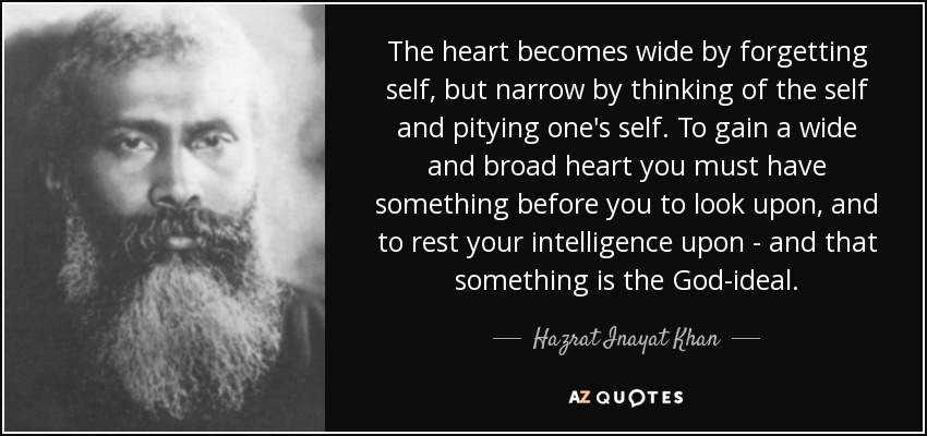 The heart becomes wide by forgetting self, but narrow by thinking of the self and pitying one's self. To gain a wide and broad heart you must have something before you to look upon, and to rest your intelligence upon - and that something is the God-ideal. - Hazrat Inayat Khan