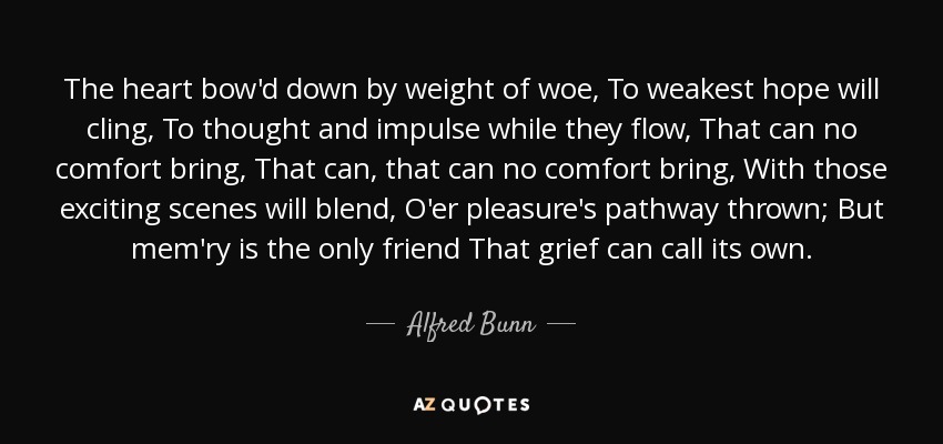 The heart bow'd down by weight of woe, To weakest hope will cling, To thought and impulse while they flow, That can no comfort bring, That can, that can no comfort bring, With those exciting scenes will blend, O'er pleasure's pathway thrown; But mem'ry is the only friend That grief can call its own. - Alfred Bunn