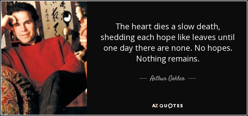 The heart dies a slow death, shedding each hope like leaves until one day there are none. No hopes. Nothing remains. - Arthur Golden