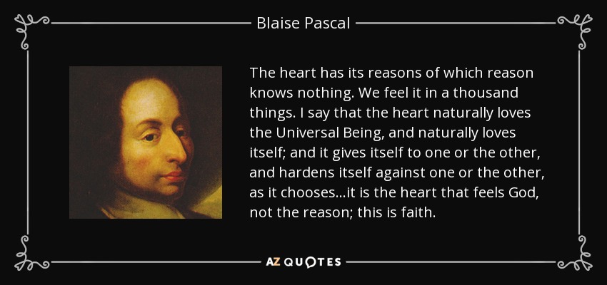 The heart has its reasons of which reason knows nothing. We feel it in a thousand things. I say that the heart naturally loves the Universal Being, and naturally loves itself; and it gives itself to one or the other, and hardens itself against one or the other, as it chooses...it is the heart that feels God, not the reason; this is faith. - Blaise Pascal