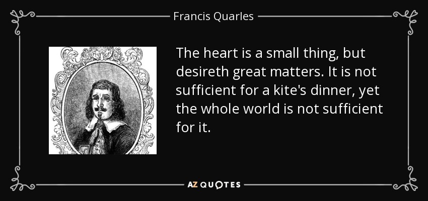 The heart is a small thing, but desireth great matters. It is not sufficient for a kite's dinner, yet the whole world is not sufficient for it. - Francis Quarles