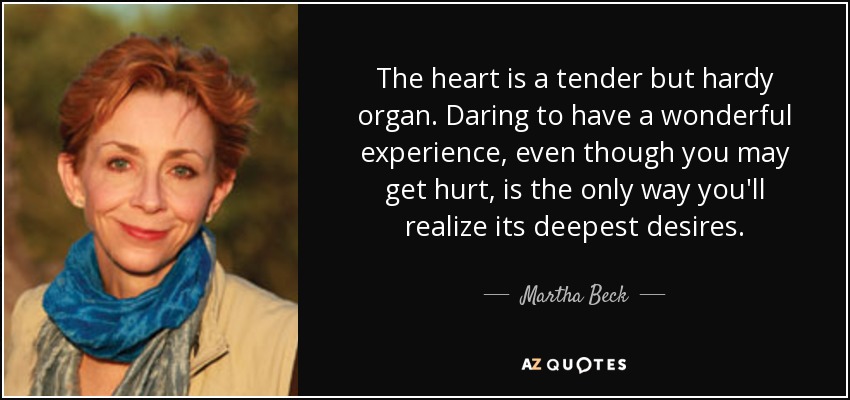 The heart is a tender but hardy organ. Daring to have a wonderful experience, even though you may get hurt, is the only way you'll realize its deepest desires. - Martha Beck