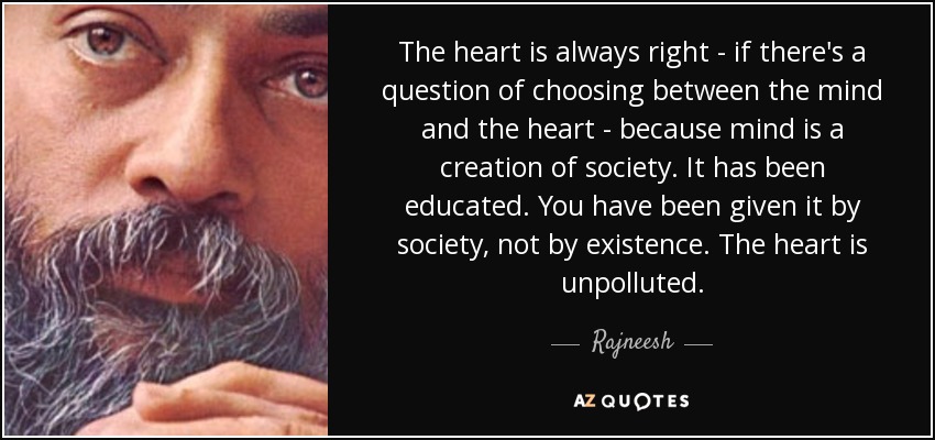 The heart is always right - if there's a question of choosing between the mind and the heart - because mind is a creation of society. It has been educated. You have been given it by society, not by existence. The heart is unpolluted. - Rajneesh