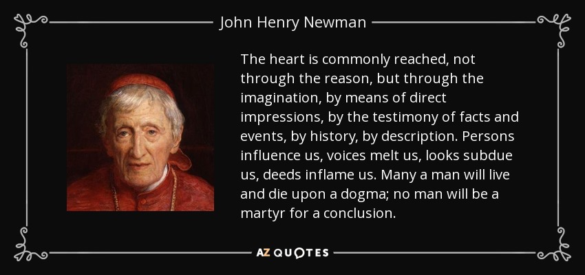 The heart is commonly reached, not through the reason, but through the imagination, by means of direct impressions, by the testimony of facts and events, by history, by description. Persons influence us, voices melt us, looks subdue us, deeds inflame us. Many a man will live and die upon a dogma; no man will be a martyr for a conclusion. - John Henry Newman