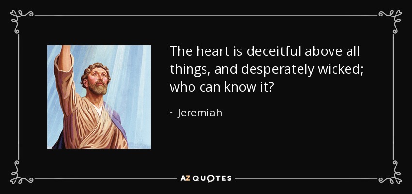 The heart is deceitful above all things, and desperately wicked; who can know it? - Jeremiah