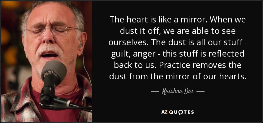 The heart is like a mirror. When we dust it off, we are able to see ourselves. The dust is all our stuff - guilt, anger - this stuff is reflected back to us. Practice removes the dust from the mirror of our hearts. - Krishna Das