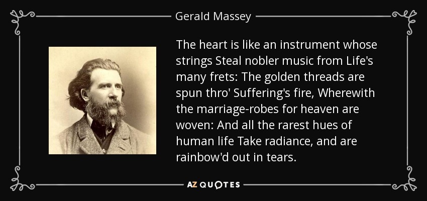 The heart is like an instrument whose strings Steal nobler music from Life's many frets: The golden threads are spun thro' Suffering's fire, Wherewith the marriage-robes for heaven are woven: And all the rarest hues of human life Take radiance, and are rainbow'd out in tears. - Gerald Massey