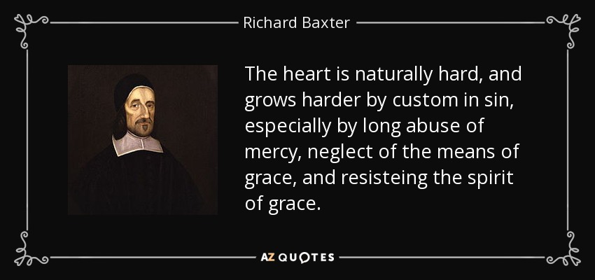 The heart is naturally hard, and grows harder by custom in sin, especially by long abuse of mercy, neglect of the means of grace, and resisteing the spirit of grace. - Richard Baxter