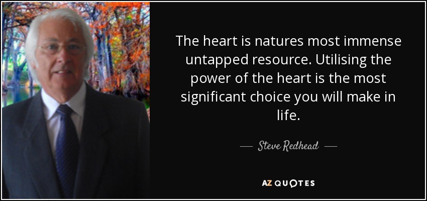 The heart is natures most immense untapped resource. Utilising the power of the heart is the most significant choice you will make in life. - Steve Redhead