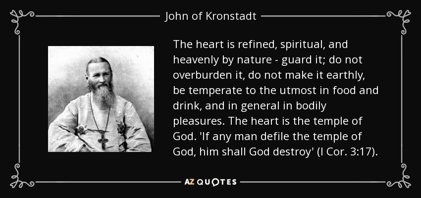 The heart is refined, spiritual, and heavenly by nature - guard it; do not overburden it, do not make it earthly, be temperate to the utmost in food and drink, and in general in bodily pleasures. The heart is the temple of God. 'If any man defile the temple of God, him shall God destroy' (I Cor. 3:17). - John of Kronstadt