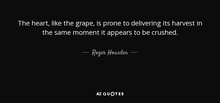 The heart, like the grape, is prone to delivering its harvest in the same moment it appears to be crushed. - Roger Housden